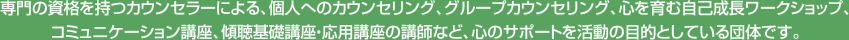 専門の資格を持つカウンセラーによる、個人へのカウンセリング、グループカウンセリング、心を育む自己成長ワークショップ、コミュニケーション講座、傾聴基礎講座・応用講座の講師など、心のサポートを活動の目的としている団体です。